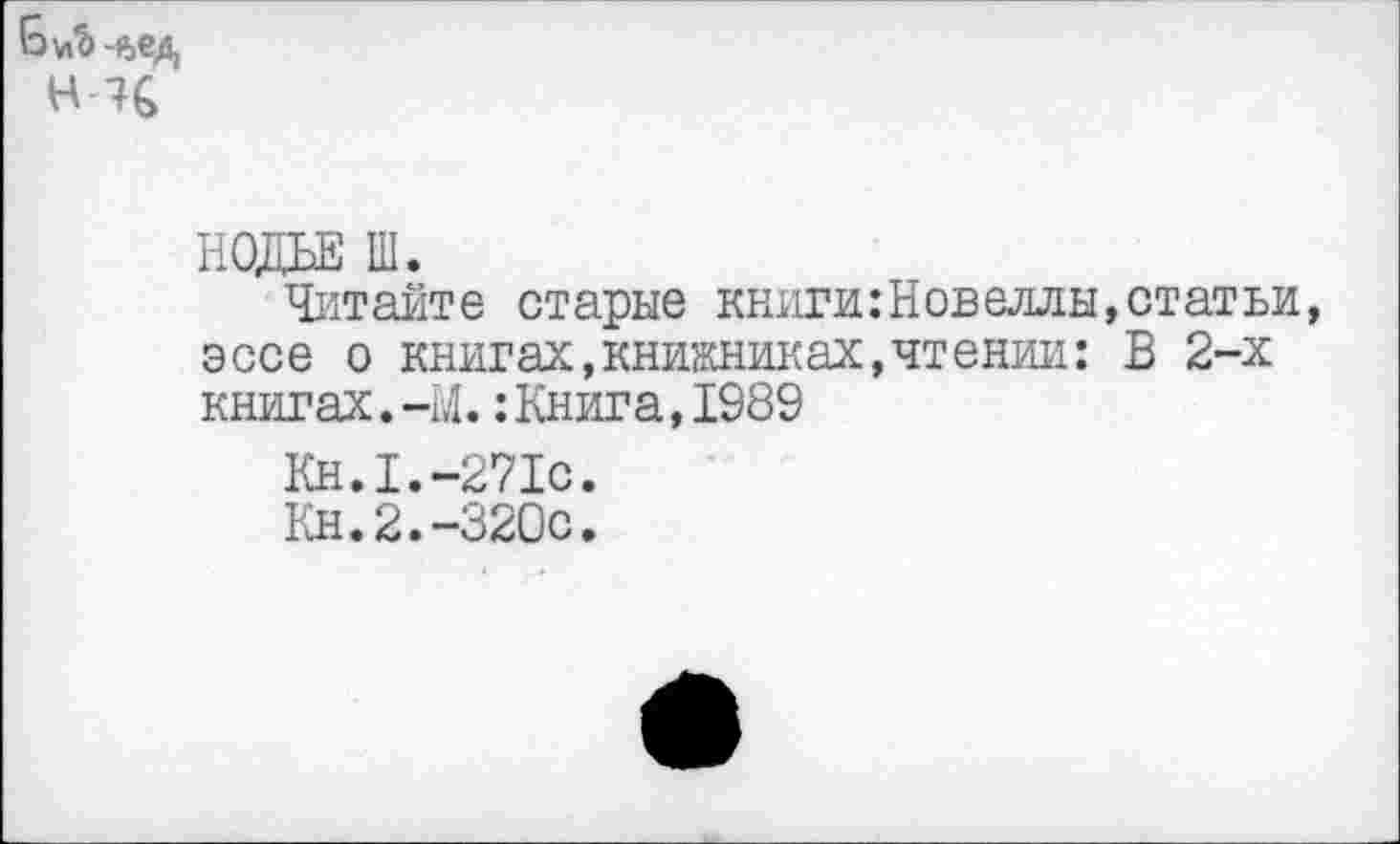 ﻿Н-Ч
НОДЬЕ Ш.
Читайте старые книги:Новеллы,статьи, эссе о книгах,книжниках,чтении: В 2-х книгах.-М.:Книга,1989
Кн.1.-271с.
Кн.2.-320с.